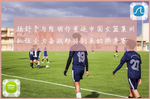 杨舒予与陈明伶重返中国女篮集训队伍全力备战即将到来的热身赛
